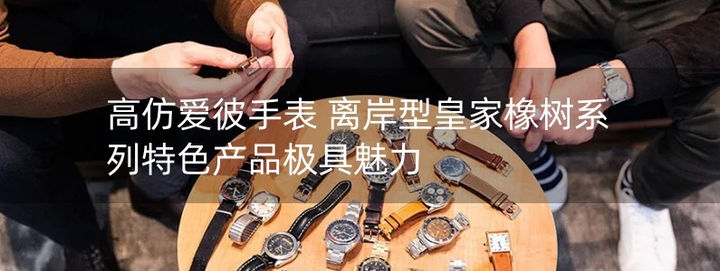 高仿爱彼手表 离岸型皇家橡树系列特色产品极具魅力