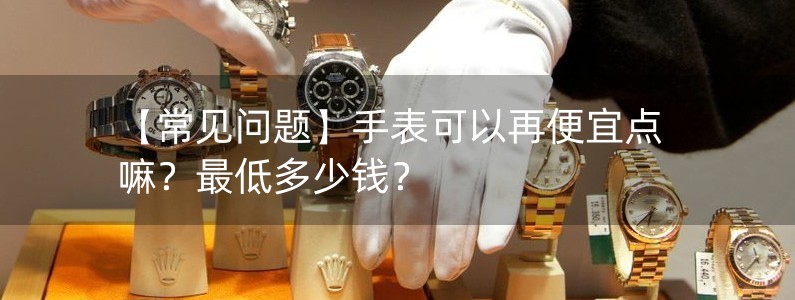 【常见问题】手表可以再便宜点嘛？最低多少钱？