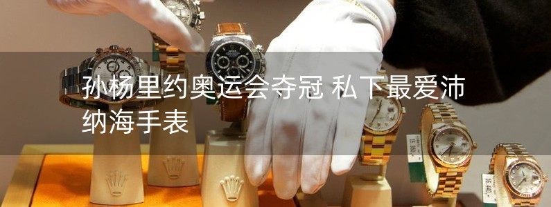 孙杨里约奥运会夺冠 私下最爱沛纳海手表