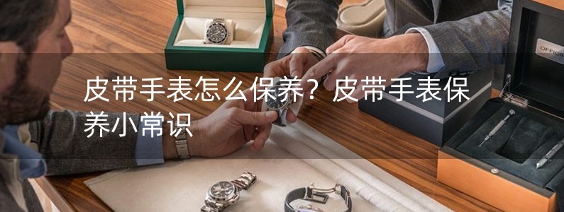 皮带手表怎么保养？皮带手表保养小常识