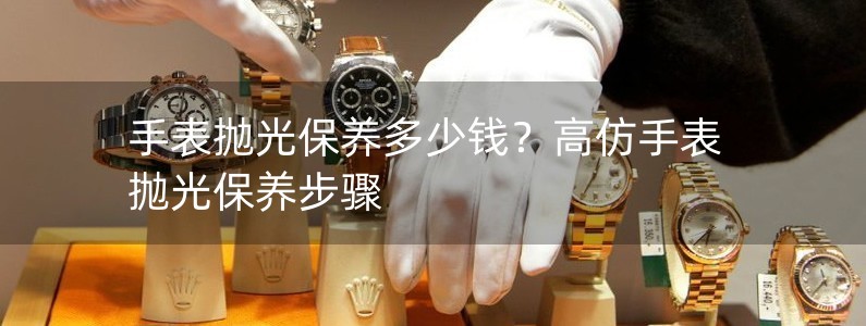 手表抛光保养多少钱？高仿手表抛光保养步骤