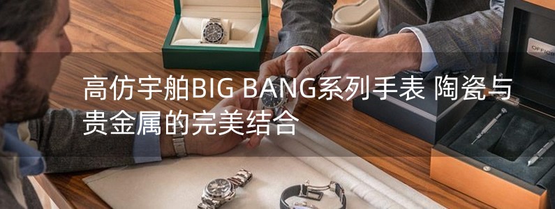 高仿宇舶BIG BANG系列手表 陶瓷与贵金属的完美结合